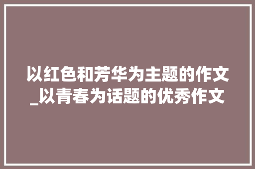 以红色和芳华为主题的作文_以青春为话题的优秀作文8篇奋斗 坚持 妄图 敬仰 朝气 忧伤 生活范文