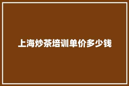 上海炒茶培训单价多少钱