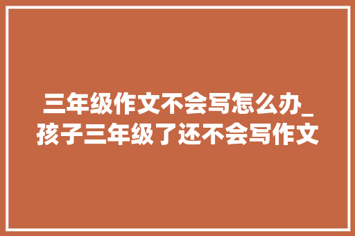 三年级作文不会写怎么办_孩子三年级了还不会写作文怎么办试试这两招