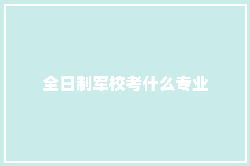 全日制军校考什么专业 职场范文