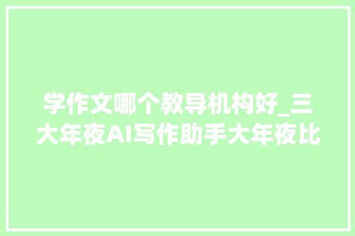 学作文哪个教导机构好_三大年夜AI写作助手大年夜比拼谁能成为上海高考作文王者