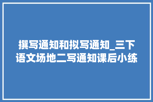 撰写通知和拟写通知_三下语文场地二写通知课后小练笔写作方法和范文