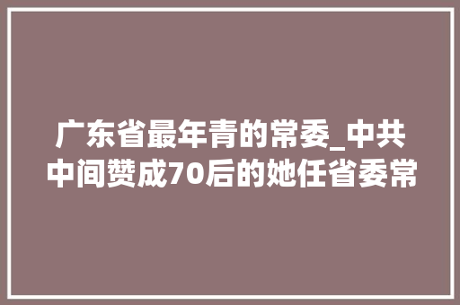 广东省最年青的常委_中共中间赞成70后的她任省委常委