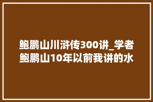 鲍鹏山川浒传300讲_学者鲍鹏山10年以前我讲的水浒没被超越