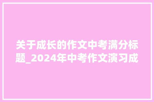 关于成长的作文中考满分标题_2024年中考作文演习成长类中考作文题目及立意示例