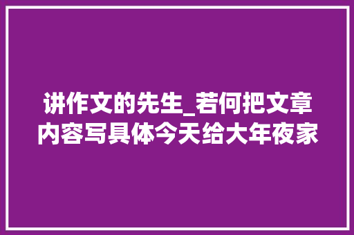 讲作文的先生_若何把文章内容写具体今天给大年夜家介绍名家的写法