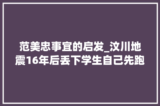 范美忠事宜的启发_汶川地震16年后丢下学生自己先跑的师长教师范美忠如今过得怎么样 书信范文