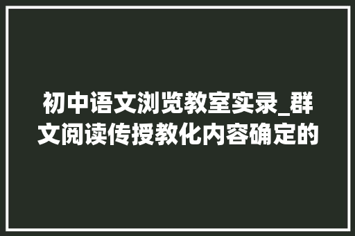 初中语文浏览教室实录_群文阅读传授教化内容确定的几个价值向度以统编初中语文教材为例