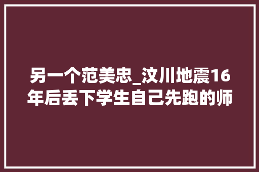 另一个范美忠_汶川地震16年后丢下学生自己先跑的师长教师范美忠如今过得怎么样 工作总结范文