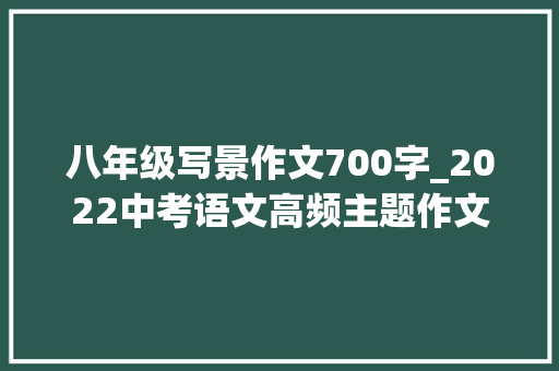 八年级写景作文700字_2022中考语文高频主题作文励志拼搏类写作指导10篇范文