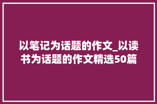 以笔记为话题的作文_以读书为话题的作文精选50篇 生活范文