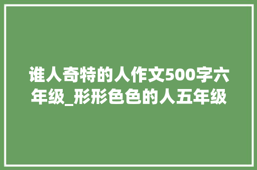 谁人奇特的人作文500字六年级_形形色色的人五年级作文精选43篇 学术范文