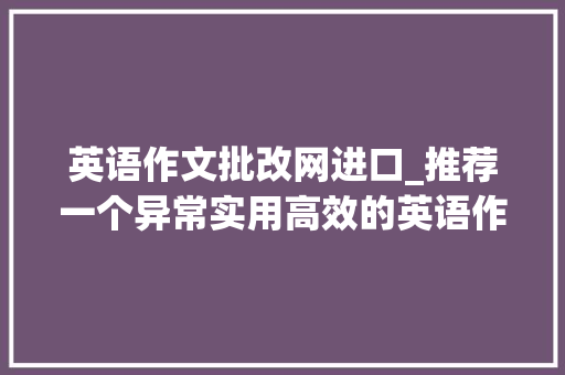 英语作文批改网进口_推荐一个异常实用高效的英语作文批改软件用它再也不为英语犯愁