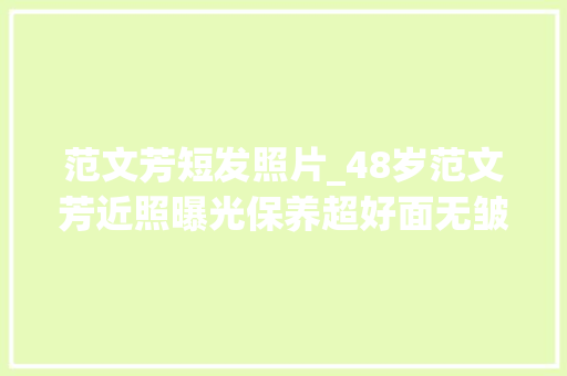 范文芳短发照片_48岁范文芳近照曝光保养超好面无皱纹一袭白衣尤似小龙女