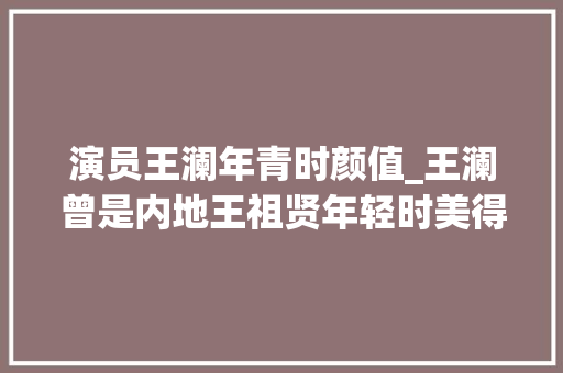 演员王澜年青时颜值_王澜曾是内地王祖贤年轻时美得乌烟瘴气如今发福到不敢认