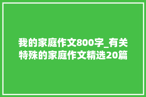 我的家庭作文800字_有关特殊的家庭作文精选20篇 论文范文