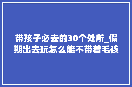 带孩子必去的30个处所_假期出去玩怎么能不带着毛孩子呢这份宝藏地图请收好 演讲稿范文