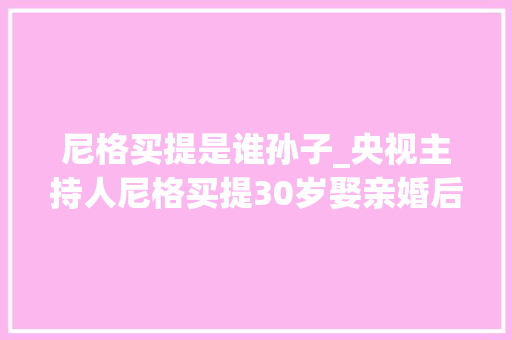 尼格买提是谁孙子_央视主持人尼格买提30岁娶亲婚后9年无儿无女成父母最大年夜遗憾