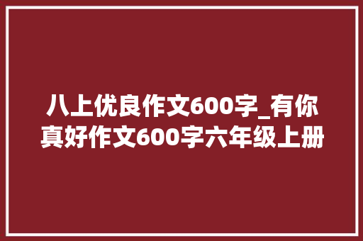 八上优良作文600字_有你真好作文600字六年级上册第八单元500字优秀范文6篇