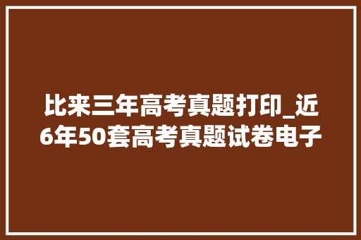 比来三年高考真题打印_近6年50套高考真题试卷电子版免费赠予独家整理替孩子打印