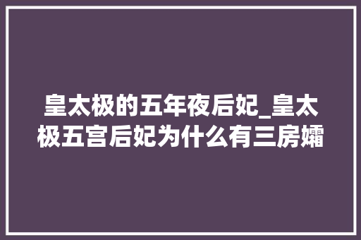 皇太极的五年夜后妃_皇太极五宫后妃为什么有三房孀妇他对孀妇为什么如斯感兴趣 申请书范文