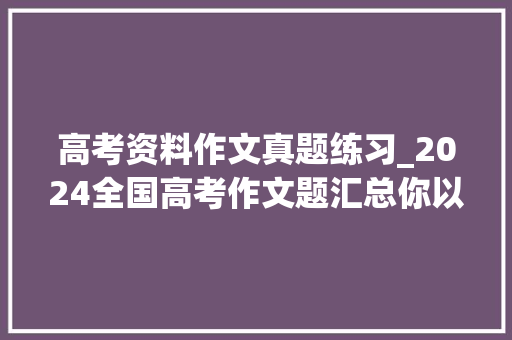 高考资料作文真题练习_2024全国高考作文题汇总你以为哪家最难附 历年高考作文试题 简历范文