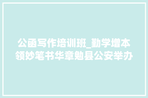 公函写作培训班_勤学增本领妙笔书华章勉县公安举办2024年公函写作培训班