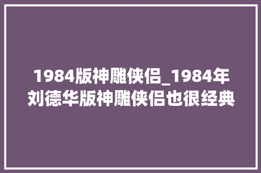 1984版神雕侠侣_1984年刘德华版神雕侠侣也很经典可惜中年黄蓉不是翁美玲