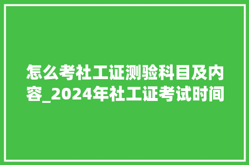 怎么考社工证测验科目及内容_2024年社工证考试时间是若何的各科目具体考试安排速看