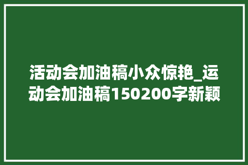 活动会加油稿小众惊艳_运动会加油稿150200字新颖 致100米运动员加油稿整理 会议纪要范文