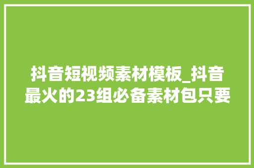 抖音短视频素材模板_抖音最火的23组必备素材包只要用好个个都能上热门 论文范文