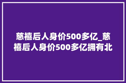 慈禧后人身价500多亿_慈禧后人身价500多亿拥有北京内环一条街全家吃饭要等她上桌 报告范文