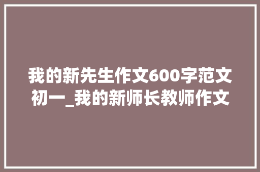 我的新先生作文600字范文初一_我的新师长教师作文600字我的新师长教师作文六年级 致辞范文