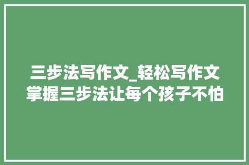 三步法写作文_轻松写作文掌握三步法让每个孩子不怕写作文家长不再愁 申请书范文