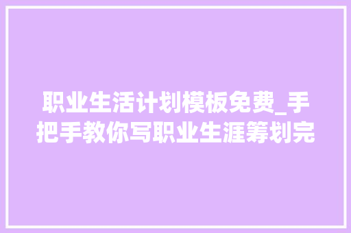 职业生活计划模板免费_手把手教你写职业生涯筹划完整模板拿走 致辞范文