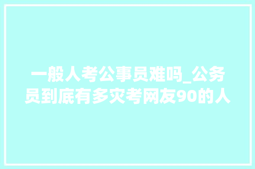 一般人考公事员难吗_公务员到底有多灾考网友90的人都考不上