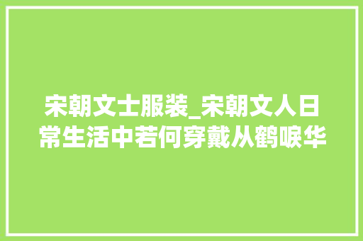 宋朝文士服装_宋朝文人日常生活中若何穿戴从鹤唳华亭来看宋代的盛行装扮服装 简历范文