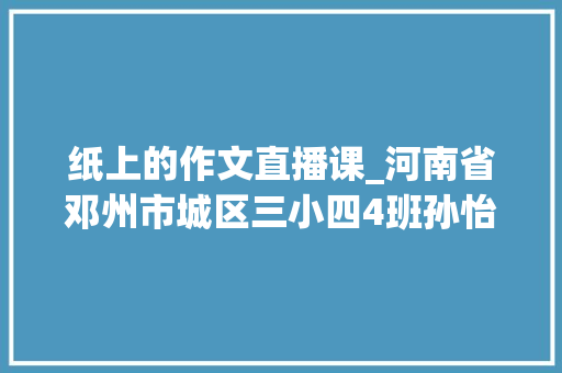 纸上的作文直播课_河南省邓州市城区三小四4班孙怡轩谈谈我的写作经