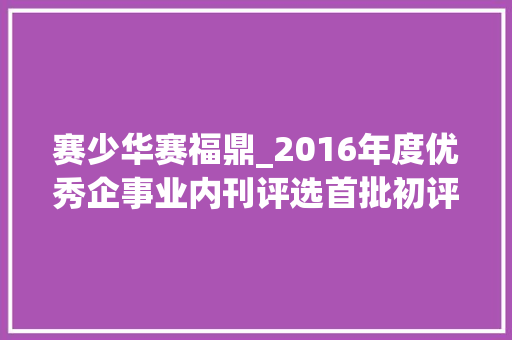 赛少华赛福鼎_2016年度优秀企事业内刊评选首批初评工作停滞