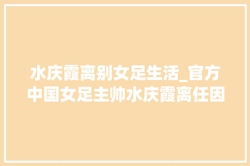 水庆霞离别女足生活_官方中国女足主帅水庆霞离任因带队未获得奥运会参赛资格