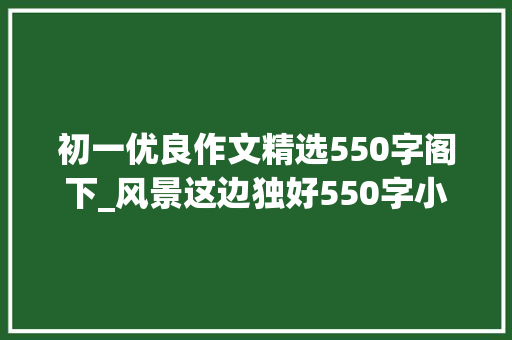 初一优良作文精选550字阁下_风景这边独好550字小学作文精选65篇 论文范文