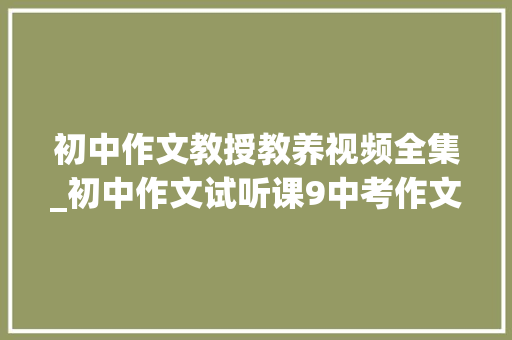 初中作文教授教养视频全集_初中作文试听课9中考作文八大年夜高频主题2 在线进修 职场范文