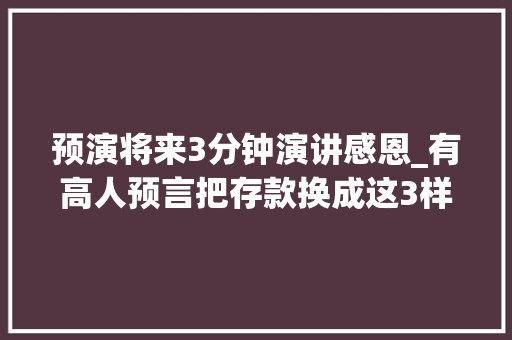 预演将来3分钟演讲感恩_有高人预言把存款换成这3样器械10年后你会感谢现在的自己 生活范文