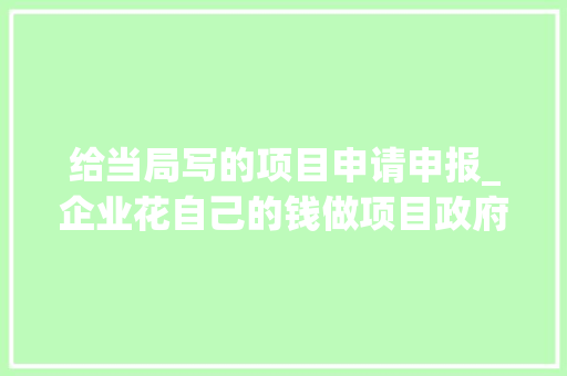 给当局写的项目申请申报_企业花自己的钱做项目政府部门为什么还要核准项目申请申报