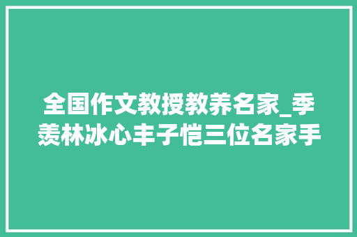 全国作文教授教养名家_季羡林冰心丰子恺三位名家手把手教孩子写作文