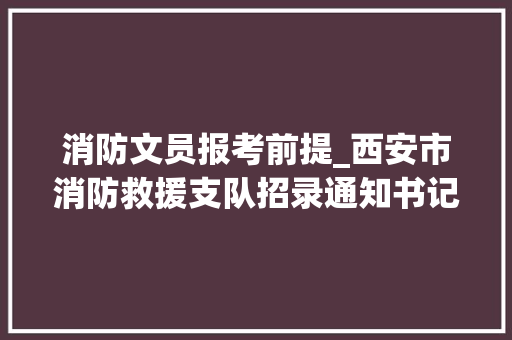 消防文员报考前提_西安市消防救援支队招录通知书记