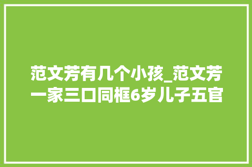 范文芳有几个小孩_范文芳一家三口同框6岁儿子五官清秀颜值高老公一头长发抢镜