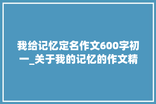 我给记忆定名作文600字初一_关于我的记忆的作文精选30篇 简历范文