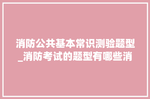 消防公共基本常识测验题型_消防考试的题型有哪些消防考试的题型有哪些