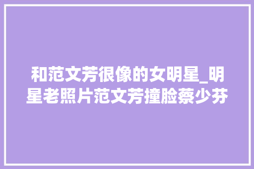 和范文芳很像的女明星_明星老照片范文芳撞脸蔡少芬看到赵丽颖我都想出道了